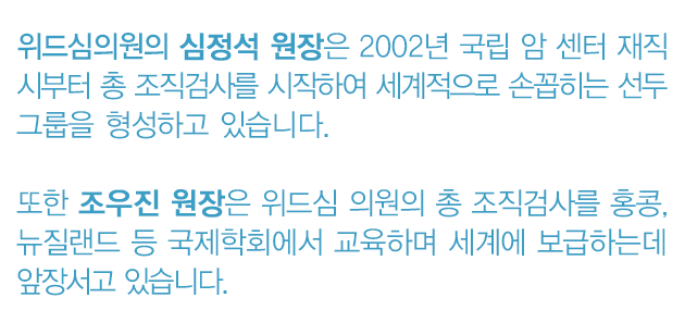 위드심의원의 심정석 원장은 2002년 국립 암 센터 재직 시부터 총 조직검사를 시작하여 세계적으로 손꼽히는 선두 그룹을 형성하고 있습니다. 
							또한 조우진 원장은 위드심 의원의 총 조직검사를 홍콩, 뉴질랜드 등 국제학회에서 교육하며 세계에 보급하는데 앞장서고 있습니다